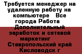 Требуется менеджер на удаленную работу на компьютере - Все города Работа » Дополнительный заработок и сетевой маркетинг   . Ставропольский край,Кисловодск г.